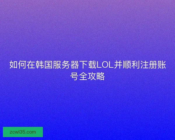 如何在韩国服务器下载LOL并顺利注册账号全攻略