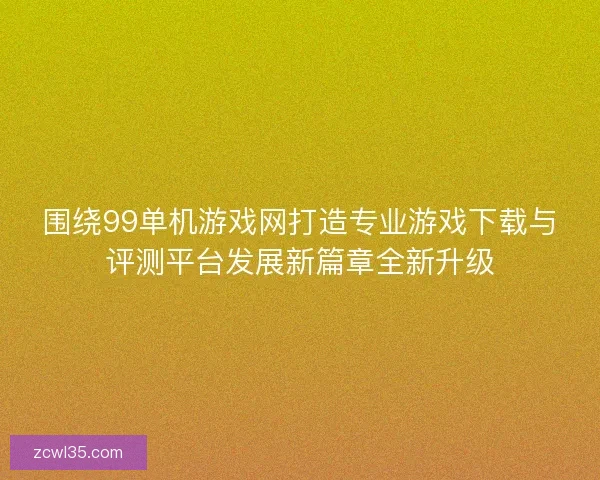 围绕99单机游戏网打造专业游戏下载与评测平台发展新篇章全新升级
