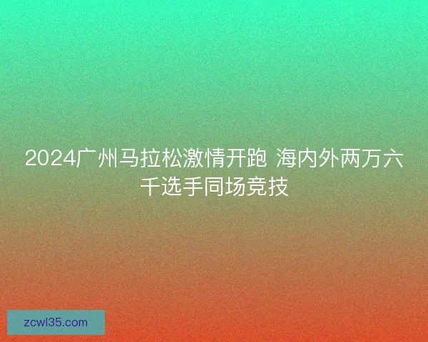 2024广州马拉松激情开跑 海内外两万六千选手同场竞技