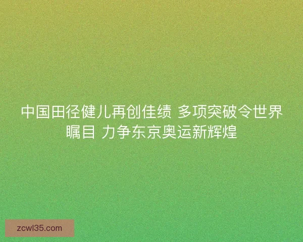 中国田径健儿再创佳绩 多项突破令世界瞩目 力争东京奥运新辉煌