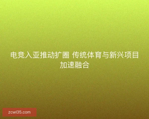 电竞入亚推动扩圈 传统体育与新兴项目加速融合
