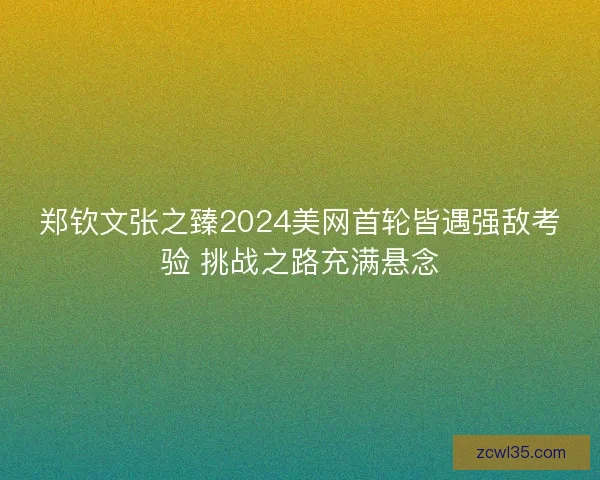 郑钦文张之臻2024美网首轮皆遇强敌考验 挑战之路充满悬念