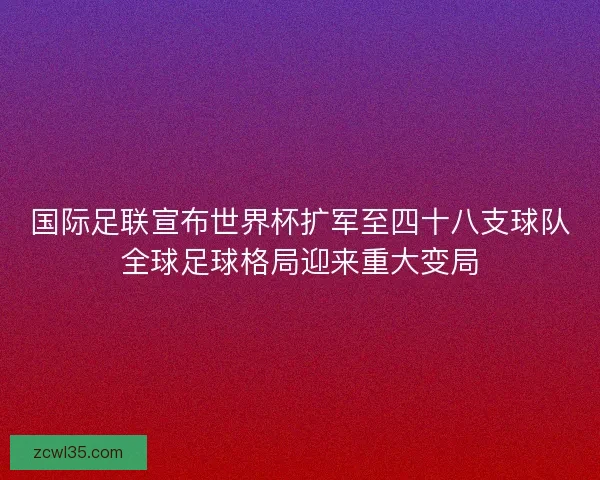 国际足联宣布世界杯扩军至四十八支球队全球足球格局迎来重大变局