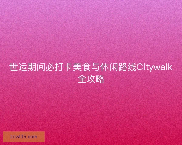 世运期间必打卡美食与休闲路线Citywalk全攻略