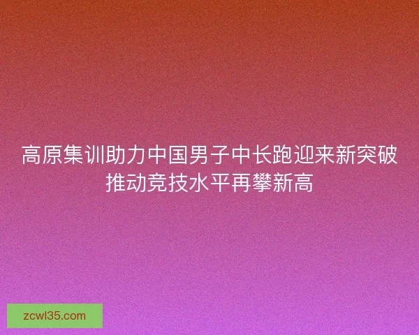 高原集训助力中国男子中长跑迎来新突破推动竞技水平再攀新高