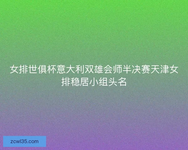 女排世俱杯意大利双雄会师半决赛天津女排稳居小组头名