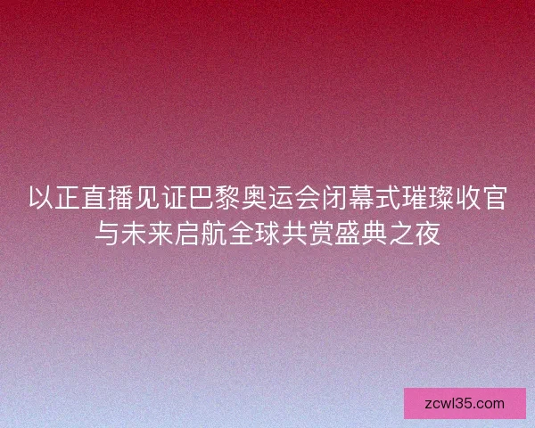 以正直播见证巴黎奥运会闭幕式璀璨收官与未来启航全球共赏盛典之夜