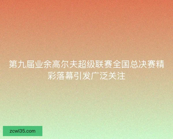 第九届业余高尔夫超级联赛全国总决赛精彩落幕引发广泛关注