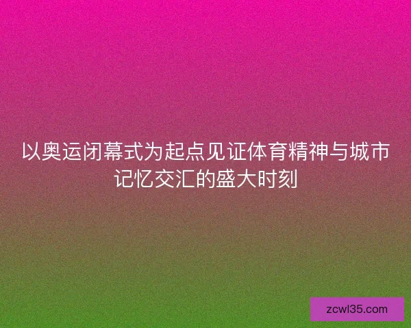 以奥运闭幕式为起点见证体育精神与城市记忆交汇的盛大时刻