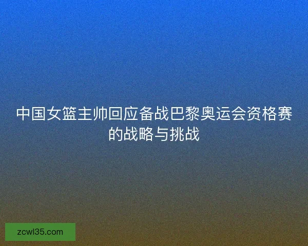 中国女篮主帅回应备战巴黎奥运会资格赛的战略与挑战