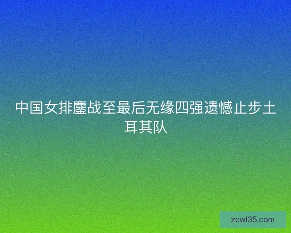 中国女排鏖战至最后无缘四强遗憾止步土耳其队