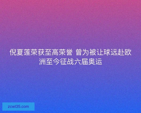 倪夏莲荣获至高荣誉 曾为被让球远赴欧洲至今征战六届奥运