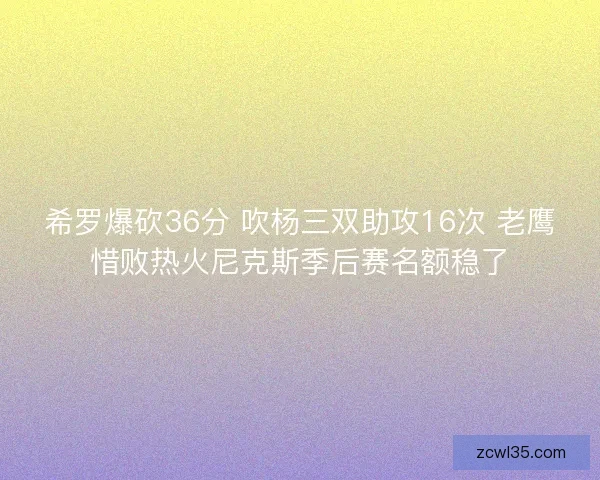 希罗爆砍36分 吹杨三双助攻16次 老鹰惜败热火尼克斯季后赛名额稳了 希罗爆砍36分 吹杨三双助攻16次 老鹰惜败热火尼克斯季后赛名额稳了