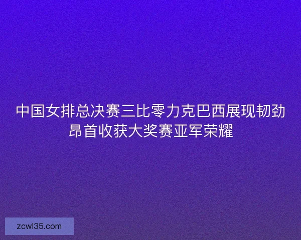 中国女排总决赛三比零力克巴西展现韧劲昂首收获大奖赛亚军荣耀